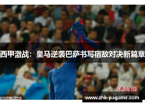 西甲激战:皇马逆袭巴萨书写宿敌对决新篇章 西甲激战:皇马逆袭巴萨书写宿敌对决新篇章