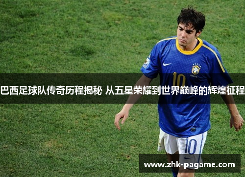 巴西足球队传奇历程揭秘 从五星荣耀到世界巅峰的辉煌征程