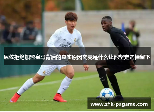 恩佐拒绝加盟皇马背后的真实原因究竟是什么让他坚定选择留下 恩佐拒绝加盟皇马背后的真实原因究竟是什么让他坚定选择留下