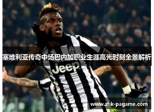 塞维利亚传奇中场巴内加职业生涯高光时刻全景解析 塞维利亚传奇中场巴内加职业生涯高光时刻全景解析