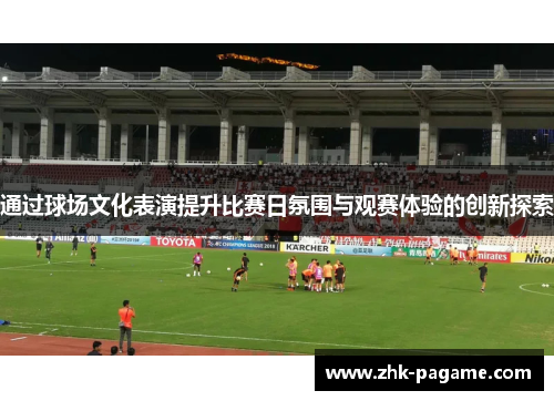 通过球场文化表演提升比赛日氛围与观赛体验的创新探索