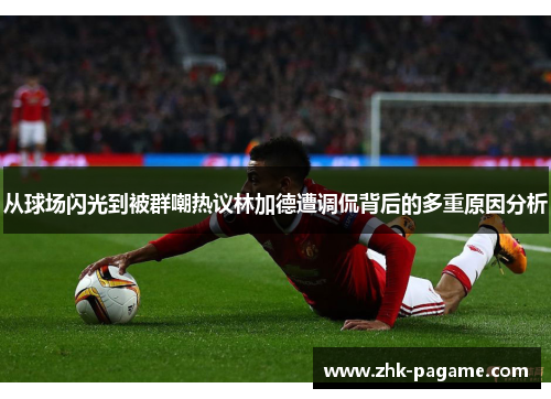 从球场闪光到被群嘲热议林加德遭调侃背后的多重原因分析