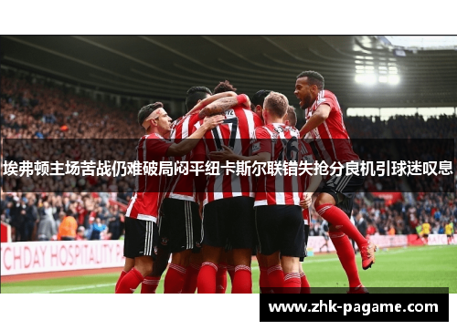 埃弗顿主场苦战仍难破局闷平纽卡斯尔联错失抢分良机引球迷叹息