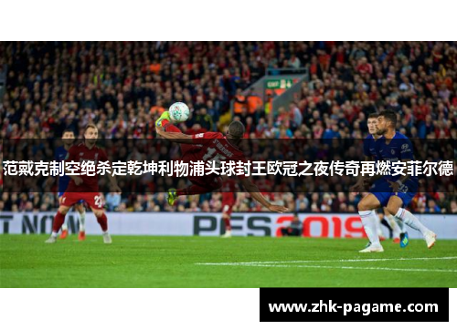 范戴克制空绝杀定乾坤利物浦头球封王欧冠之夜传奇再燃安菲尔德